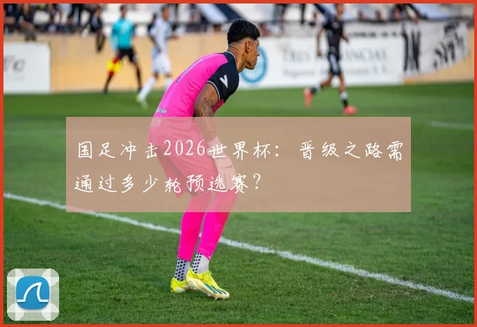 国足冲击2026世界杯：晋级之路需通过多少轮预选赛？
